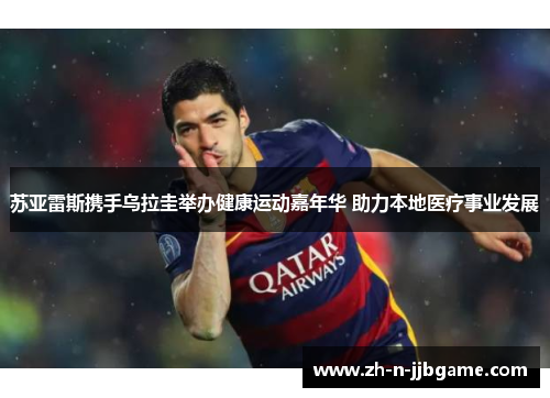 苏亚雷斯携手乌拉圭举办健康运动嘉年华 助力本地医疗事业发展 苏亚雷斯携手乌拉圭举办健康运动嘉年华 助力本地医疗事业发展