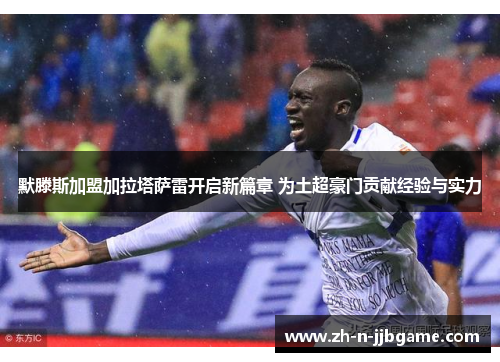 默滕斯加盟加拉塔萨雷开启新篇章 为土超豪门贡献经验与实力