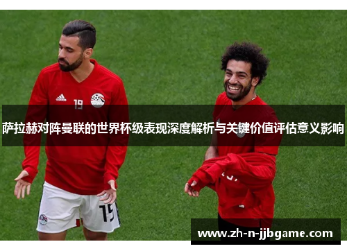 萨拉赫对阵曼联的世界杯级表现深度解析与关键价值评估意义影响